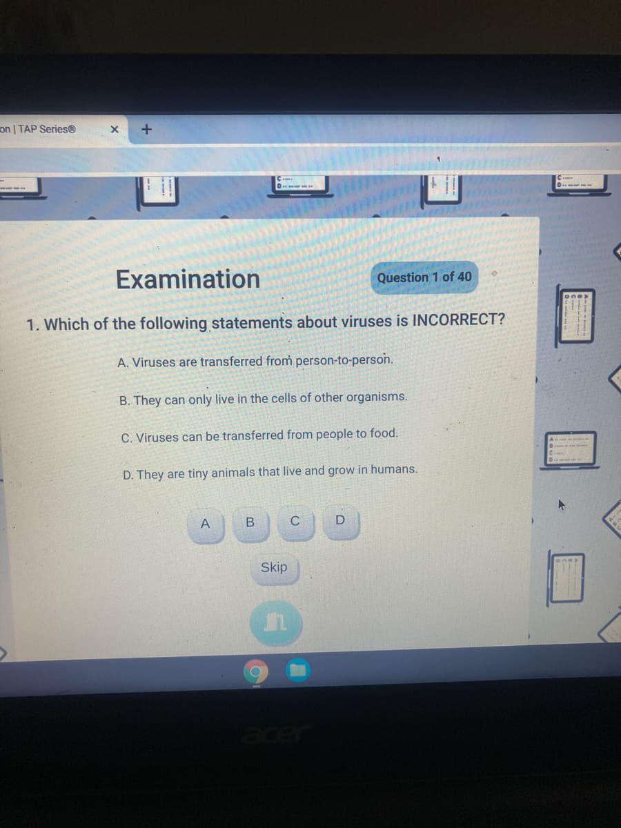 on | TAP Series®
Examination
Question 1 of 40
1. Which of the following statements about viruses is INCORRECT?
A. Viruses are transferred from person-to-person.
B. They can only live in the cells of other organisms.
C. Viruses can be transferred from people to food.
D. They are tiny animals that live and grow in humans.
A
C
Skip
acer
