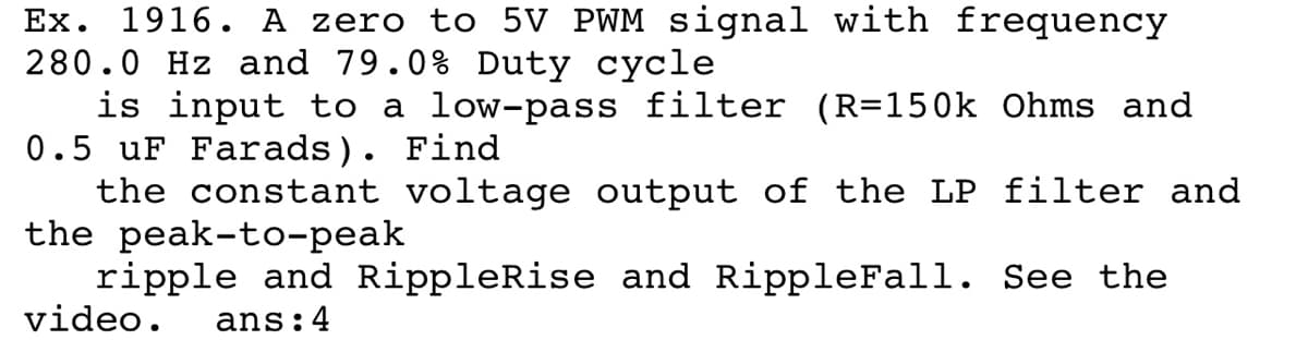 Ex. 1916. A zero to 5V PWM signal with frequency
280.0 Hz and 79.0% Duty cycle
is input to a low-pass filter (R=150k Ohms and
0.5 uF Farads). Find
the constant voltage output of the LP filter and
the peak-to-peak
ripple and RippleRise and RippleFall. See the
video.
ans:4
