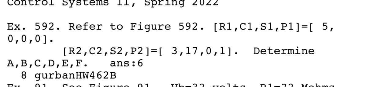 Control Systems
1l, Spring 2022
Ex. 592. Refer to Figure 592. [R1,C1,s1,P1]=[ 5,
0,0,0].
[R2,C2,s2,P2 ]=[ 3,17,0,1].
Determine
А, В,с,D,E,F.
8 gurbanHW462B
ans:6
21-72
Mohmg
