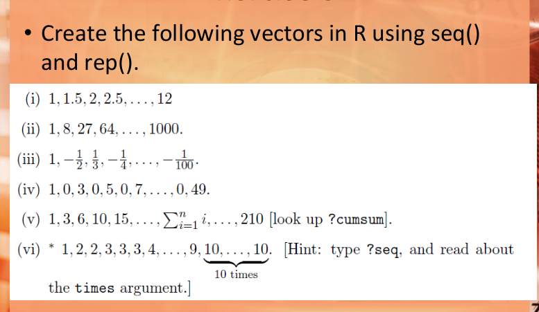 Create the following vectors in R using seq()
and rep().
(i) 1,1.5, 2, 2.5, ..., 12
(ii) 1,8, 27, 64, ..., 1000.
(iii) 1, –3,3, -.-..,- 10-
|
(iv) 1,0, 3,0, 5,0, 7,... ,0, 49.
(v) 1,3, 6, 10, 15,...,
Ei,...,210 [look up ?cumsum].
(vi) * 1,2, 2, 3, 3, 3, 4, ... , 9, 10, ..., 10. [Hint: type ?seq, and read about
10 times
the times argument.]
