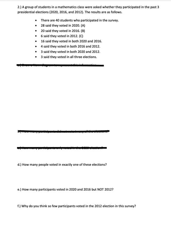 2.) A group of students in a mathematics class were asked whether they participated in the past 3
presidential elections (2020, 2016, and 2012). The results are as follows.
•
•
•
•
•
There are 40 students who participated in the survey.
28 said they voted in 2020. (A)
20 said they voted in 2016. (B)
6 said they voted in 2012. (C)
16 said they voted in both 2020 and 2016.
4 said they voted in both 2016 and 2012.
•
3 said they voted in both 2020 and 2012.
• 3 said they voted in all three elections.
d.) How many people voted in exactly one of these elections?
e.) How many participants voted in 2020 and 2016 but NOT 2012?
f.) Why do you think so few participants voted in the 2012 election in this survey?