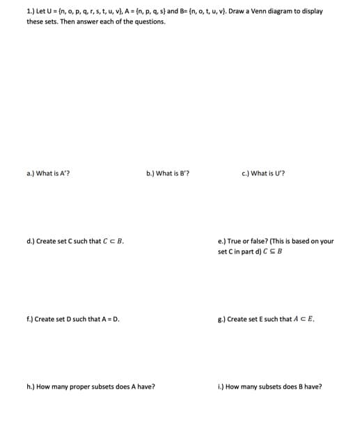 1.) Let U = {n, o, p, q, r, s, t, u, v), A = {n, p, q, s) and B= {n, o, t, u, v). Draw a Venn diagram to display
these sets. Then answer each of the questions.
a.) What is A'?
d.) Create set C such that C C B.
f.) Create set D such that A = D.
b.) What is B'?
h.) How many proper subsets does A have?
c.) What is U'?
e.) True or false? (This is based on your
set C in part d) CB
g.) Create set E such that A CE,
i.) How many subsets does B have?