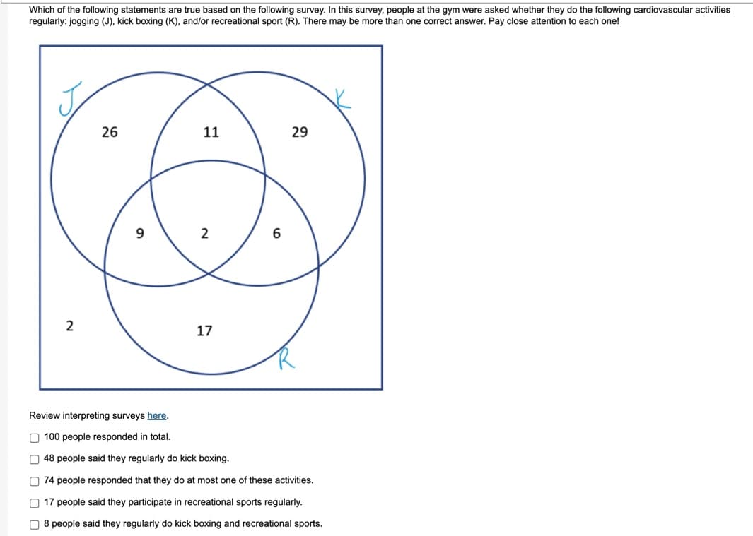 Which of the following statements are true based on the following survey. In this survey, people at the gym were asked whether they do the following cardiovascular activities
regularly: jogging (J), kick boxing (K), and/or recreational sport (R). There may be more than one correct answer. Pay close attention to each one!
2
26
9
11
2
17
6
29
Review interpreting surveys here.
100 people responded in total.
48 people said they regularly do kick boxing.
74 people responded that they do at most one of these activities.
17 people said they participate in recreational sports regularly.
8 people said they regularly do kick boxing and recreational sports.