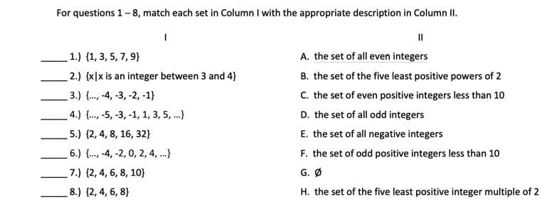 For questions 1-8, match each set in Column I with the appropriate description in Column II.
|
1.) (1, 3, 5, 7, 9)
2.) {x|x is an integer between 3 and 4}
3.) {..., -4, -3, -2, -1}
4.) {..., -5, -3, -1, 1, 3, 5, ...}
5.) (2, 4, 8, 16, 32}
6.) {..., -4, -2, 0, 2, 4, ...}
7.) (2, 4, 6, 8, 10)
8.) (2, 4, 6, 8)
||
A. the set of all even integers
B. the set of the five least positive powers of 2
C. the set of even positive integers less than 10
D. the set of all odd integers
E. the set of all negative integers
F. the set of odd positive integers less than 10
G. Ø
H. the set of the five least positive integer multiple of 2