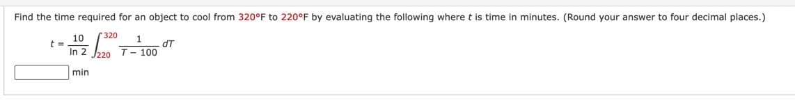 Find the time required for an object to cool from 320°F to 220°F by evaluating the following where t is time in minutes. (Round your answer to four decimal places.)
320 1
t =
10
In 2
min
-
T-100
dT