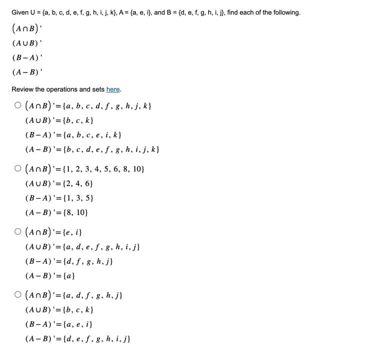 Given U = {a, b, c, d, e, f, g, h, i, j, k), A = {a, e, i), and B = {d, e, f, g, h, i, j), find each of the following.
(ANB)'
(AUB)'
(B-A)'
(A-B)'
Review the operations and sets here.
O (ANB)' = {a, b, c, d, f, g, h, j, k}
(AUB)' = {b, c, k}
(B-A)' = {a, b, c, e, i, k}
(A-B) '= {b, c, d, e, f, g, h, i, j, k}
O (ANB) = {1, 2, 3, 4, 5, 6, 8, 10}
(AUB) '= {2, 4, 6}
(B-A) = {1, 3, 5}
(AB) '= {8, 10}
O (ANB)' = {e, i}
(AUB) '= {a, d, e, f, g, h, i, j}
(B-A)'={d, f, g, h, j}
(A-B)' = {a}
O (ANB)' = {a, d, f, g, h, j}
(AUB)' = {b, c, k}
(B-A) '= {a, e, i}
(A-B)' = {d, e, f, g, h, i, j}