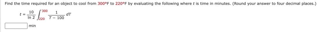 Find the time required for an object to cool from 300°F to 220°F by evaluating the following where t is time in minutes. (Round your answer to four decimal places.)
1
T-100
300
10
t =
In 2 220
min
dT