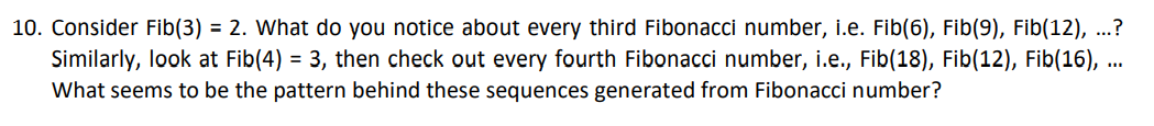 10. Consider Fib(3) = 2. What do you notice about every third Fibonacci number, i.e. Fib(6), Fib(9), Fib(12), ...?
Similarly, look at Fib(4) = 3, then check out every fourth Fibonacci number, i.e., Fib(18), Fib(12), Fib(16), ..
What seems to be the pattern behind these sequences generated from Fibonacci number?
