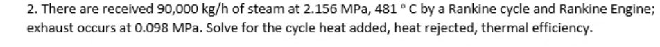 2. There are received 90,000 kg/h of steam at 2.156 MPa, 481°C by a Rankine cycle and Rankine Engine;
exhaust occurs at 0.098 MPa. Solve for the cycle heat added, heat rejected, thermal efficiency.
