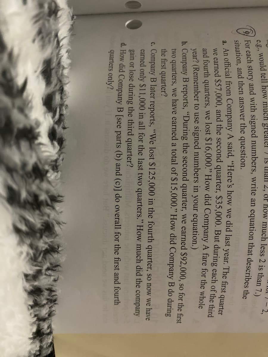 situation, and then answer the question.
we earned $57,000, and the second quarter, $35,000. But during each of the d
and fourth quarters, we lost $16,000." How did Company A fare for the whole
year? (Remember to use signed numbers in your equation.)
b. Company B reports, "During the second quarter, we earned $92,000, so for the first
two quarters, we have earned a total of $15,000." How did Company B do during
the first quarter?
c. Company B later reports, "We lost $125,000 in the fourth quarter, so now we have
earned only $11,000 in all for the last two quarters." How much did the company
gain or lose during the third quarter?
d. How did Company B [see parts (b) and (c)] do overall for the first and fourth
quarters only?
