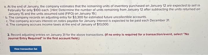 a. At the end of January, the company estimates that the remaining units of inventory purchased on January 12 are expected to sell in
February for only $100 each. (Hint: Determine the number of units remaining from January 12 after subtracting the units returned on
January 15 and the units assumed sold (FIFO) on January 19.]
b. The company records an adjusting entry for $3,300 for estimated future uncollectible accounts.
c. The company accrues interest on notes payable for January. Interest is expected to be paid each December 31.
d. The company accrues income taxes at the end of January of $13,000.
2. Record adjusting entries on January 31 for the above transactions. (If no entry is required for a transaction/event, select "No
Journal Entry Required" in the first account field.)
View transaction list