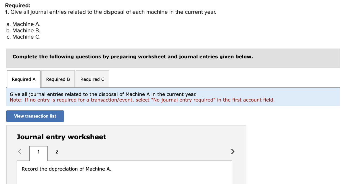 Required:
1. Give all journal entries related to the disposal of each machine in the current year.
a. Machine A.
b. Machine B.
c. Machine C.
Complete the following questions by preparing worksheet and journal entries given below.
Required A Required B Required C
Give all journal entries related to the disposal of Machine A in the current year.
Note: If no entry is required for a transaction/event, select "No journal entry required" in the first account field.
View transaction list
Journal entry worksheet
1
2
Record the depreciation of Machine A.