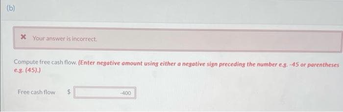 (b)
* Your answer is incorrect.
Compute free cash flow. (Enter negative amount using either a negative sign preceding the number e.g. -45 or parentheses
e.g. (45).)
Free cash flow
-400