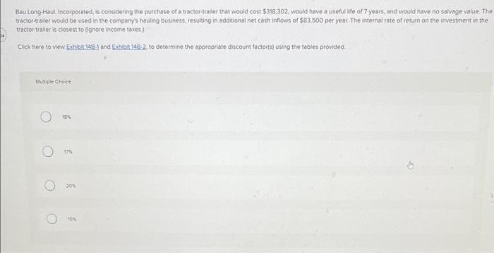 Bau Long-Haul, Incorporated, is considering the purchase of a tractor-trailer that would cost $318,302, would have a useful life of 7 years, and would have no salvage value. The
tractor-trailer would be used in the company's hauling business, resulting in additional net cash inflows of $83,500 per year. The internal rate of return on the investment in the
tractor-trailer is closest to (ignore income taxes):
Click here to view Exhibit 148-1 and Exhibit 148-2, to determine the appropriate discount factor(s) using the tables provided.
Multiple Choice
O
O
C
6
6
20%
9