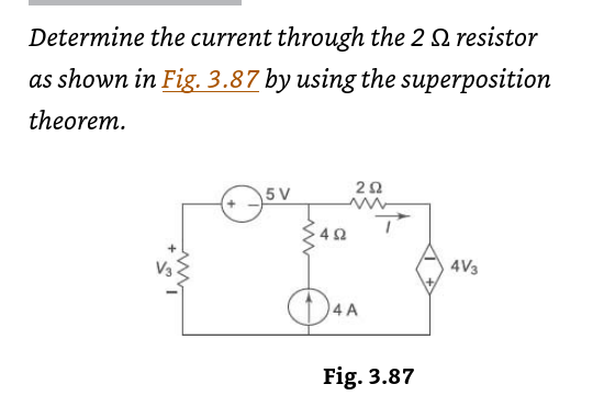 Determine the current through the 2 resistor
as shown in Fig. 3.87 by using the superposition
theorem.
5 V
492
292
4A
Fig. 3.87
4V3