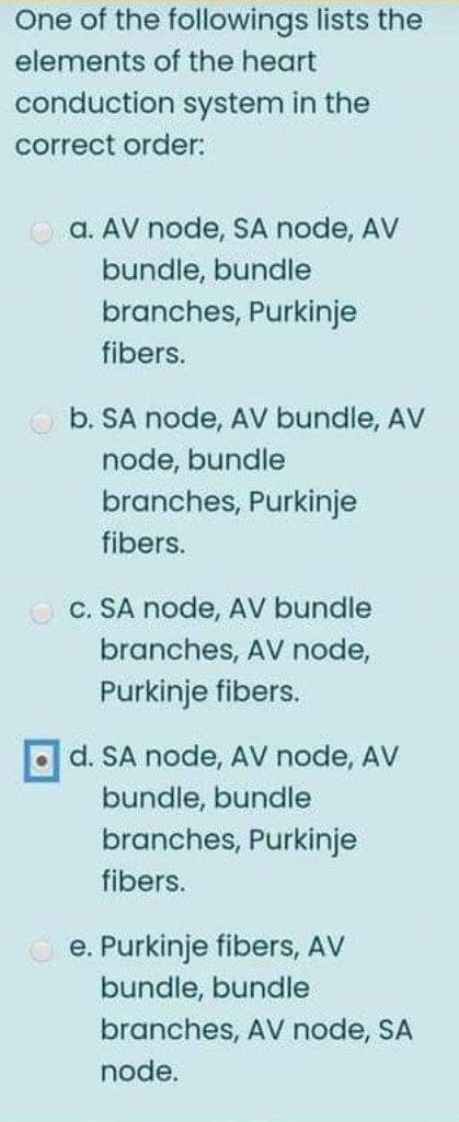 One of the followings lists the
elements of the heart
conduction system in the
correct order:
a. AV node, SA node, AV
bundle, bundle
branches, Purkinje
fibers.
b. SA node, AV bundle, AV
node, bundle
branches, Purkinje
fibers.
C. SA node, AV bundle
branches, AV node,
Purkinje fibers.
d. SA node, AV node, AV
bundle, bundle
branches, Purkinje
fibers.
e. Purkinje fibers, AV
bundle, bundle
branches, AV node, SA
node.
