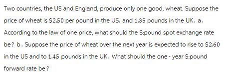 Two countries, the US and England, produce only one good, wheat. Suppose the
price of wheat is $2.50 per pound in the US, and 1.35 pounds in the UK. a.
According to the law of one price, what should the $:pound spot exchange rate
be? b. Suppose the price of wheat over the next year is expected to rise to $2.60
in the US and to 1.45 pounds in the UK. What should the one-year $:pound
forward rate be?