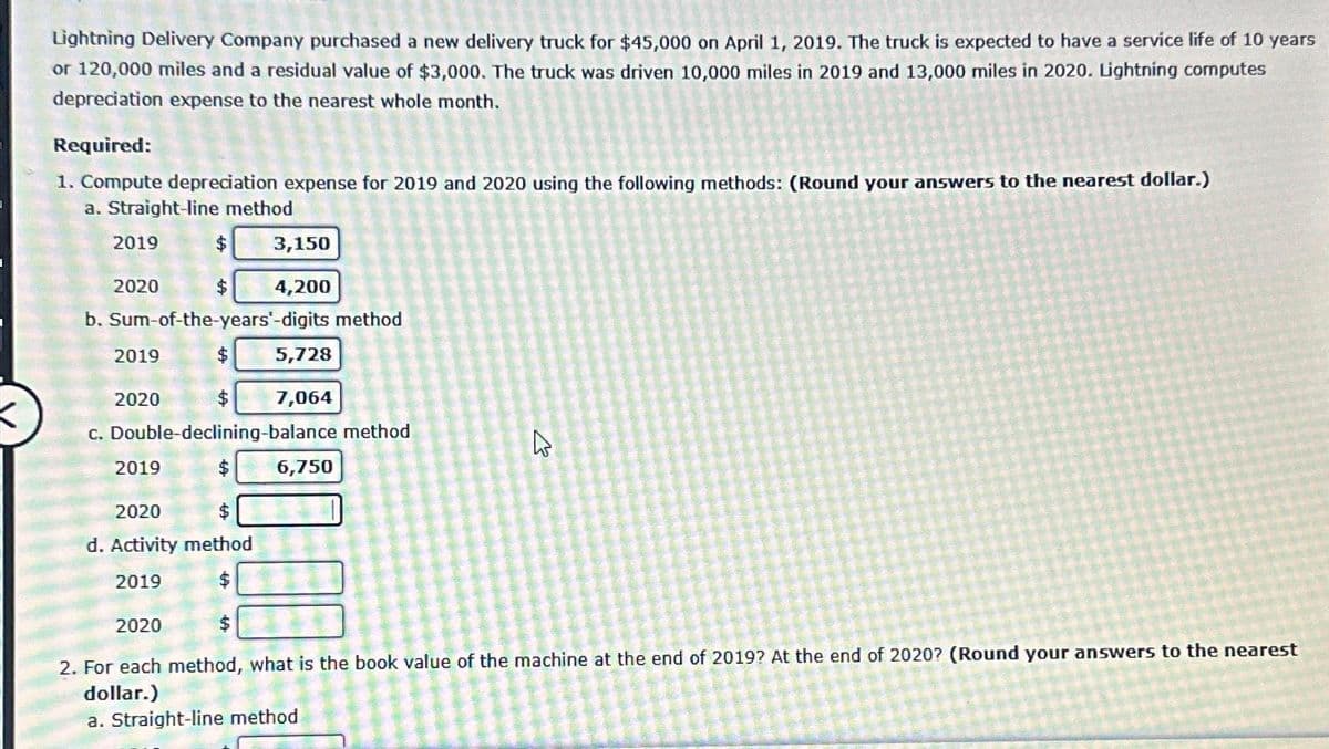Lightning Delivery Company purchased a new delivery truck for $45,000 on April 1, 2019. The truck is expected to have a service life of 10 years
or 120,000 miles and a residual value of $3,000. The truck was driven 10,000 miles in 2019 and 13,000 miles in 2020. Lightning computes
depreciation expense to the nearest whole month.
Required:
1. Compute depreciation expense for 2019 and 2020 using the following methods: (Round your answers to the nearest dollar.)
a. Straight-line method
2019
2020
$
b. Sum-of-the-years'-digits method
$
2019
2020
$
c. Double-declining-balance method
$
2019
2020
$
d. Activity method
2019
100
3,150
4,200
$
$
5,728
7,064
6,750
E
2020
2. For each method, what is the book value of the machine at the end of 2019? At the end of 2020? (Round your answers to the nearest
dollar.)
a. Straight-line method