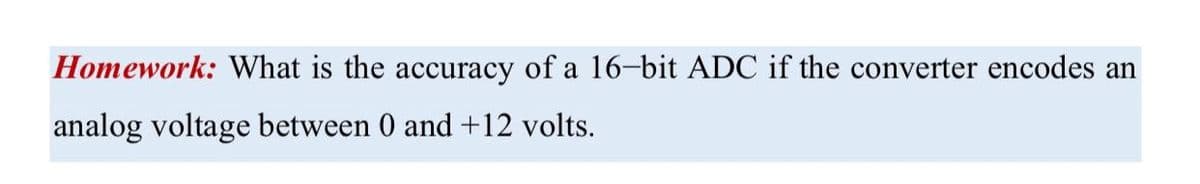 Homework: What is the accuracy of a 16-bit ADC if the converter encodes an
analog voltage between 0 and +12 volts.
