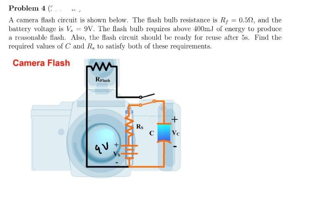 Problem 4 (:
A camera flash circuit is shown below. The flash bulb resistance is R; = 0.52, and the
battery voltage is V, = 9V. The flash bulb requires above 400mJ of energy to produce
a reasonable flash. Also, the flash circuit should be ready for reuse after 5s. Find the
required values of C and R, to satisfy both of these requirements.
Camera Flash
RFlash
Rs
C
Vc
qu
