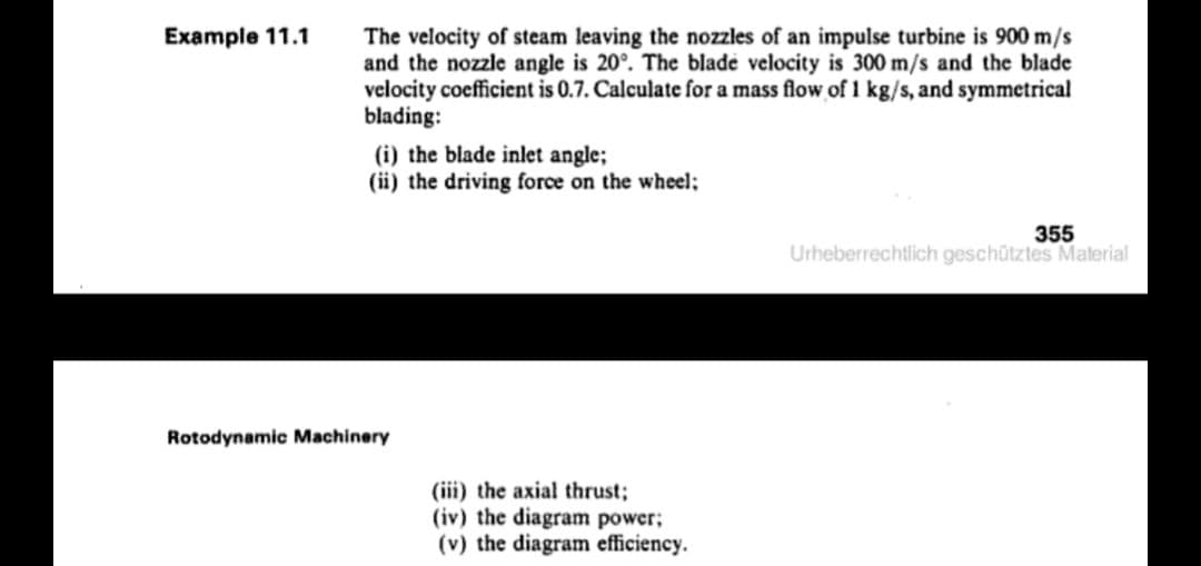 Example 11.1
The velocity of steam leaving the nozzles of an impulse turbine is 900 m/s
and the nozzle angle is 20°. The blade velocity is 300 m/s and the blade
velocity cocfficient is 0.7. Calculate for a mass flow of 1 kg/s, and symmetrical
blading:
(i) the blade inlet angle;
(ii) the driving force on the wheel;
355
Urheberrechtlich geschütztes Material
Rotodynamic Machinery
(iii) the axial thrust;
(iv) the diagram power;
(v) the diagram efficiency.
