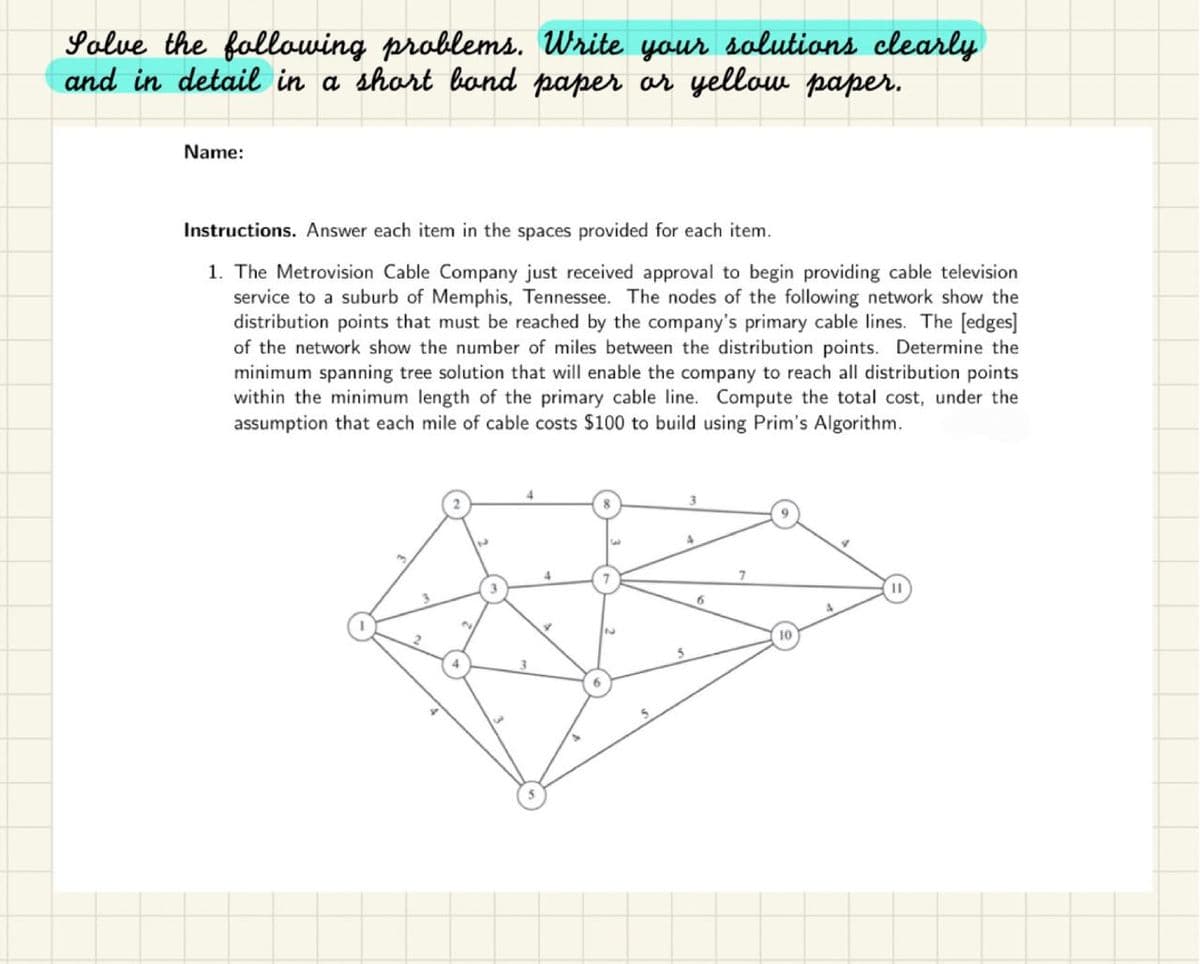 Solve the following problems. Write your solutions clearly
and in detail in a short bond paper or yellow paper.
Name:
Instructions. Answer each item in the spaces provided for each item.
1. The Metrovision Cable Company just received approval to begin providing cable television
service to a suburb of Memphis, Tennessee. The nodes of the following network show the
distribution points that must be reached by the company's primary cable lines. The [edges]
of the network show the number of miles between the distribution points. Determine the
minimum spanning tree solution that will enable the company to reach all distribution points
within the minimum length of the primary cable line. Compute the total cost, under the
assumption that each mile of cable costs $100 to build using Prim's Algorithm.
4