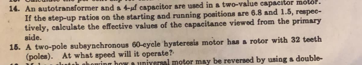 14. An autotransformer and a 4-uf capacitor are used in a two-value capacitor motor.
If the step-up ratios on the starting and running positions are 6.8 and 1.5, respec-
tively, calculate the effective values of the capacitance viewed from the primary
side.
15. A two-pole subsynchronous 60-cycle hysteresis motor has a rotor with 32 teeth
(poles). At what speed will it operate?
plotoh phowing how a universal motor may be reversed by using a double-