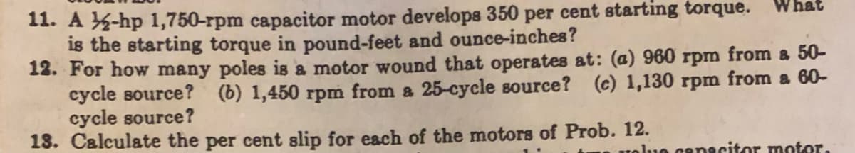 What
11. A -hp 1,750-rpm capacitor motor develops 350 per cent starting torque.
is the starting torque in pound-feet and ounce-inches?
12. For how many poles is a motor wound that operates at: (a) 960 rpm from a 50-
cycle source? (b) 1,450 rpm from a 25-cycle source? (c) 1,130 rpm from a 60-
cycle source?
13. Calculate the per cent slip for each of the motors of Prob. 12.
uolue capacitor motor.