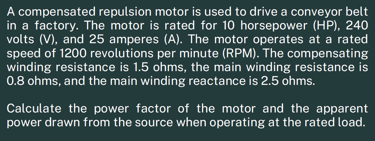 A compensated repulsion motor is used to drive a conveyor belt
in a factory. The motor is rated for 10 horsepower (HP), 240
volts (V), and 25 amperes (A). The motor operates at a rated
speed of 1200 revolutions per minute (RPM). The compensating
winding resistance is 1.5 ohms, the main winding resistance is
0.8 ohms, and the main winding reactance is 2.5 ohms.
Calculate the power factor of the motor and the apparent
power drawn from the source when operating at the rated load.