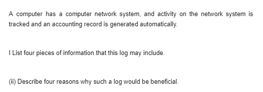 A computer has a computer network system, and activity on the network system is
tracked and an accounting record is generated automatically.
I List four pieces of information that this log may include.
(ii) Describe four reasons why such a log would be beneficial.
