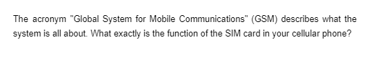 The acronym "Global System for Mobile Communications" (GSM) describes what the
system is all about. What exactly is the function of the SIM card in your cellular phone?
