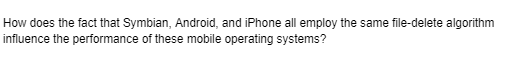 How does the fact that Symbian, Android, and iPhone all employ the same file-delete algorithm
influence the performance of these mobile operating systems?
