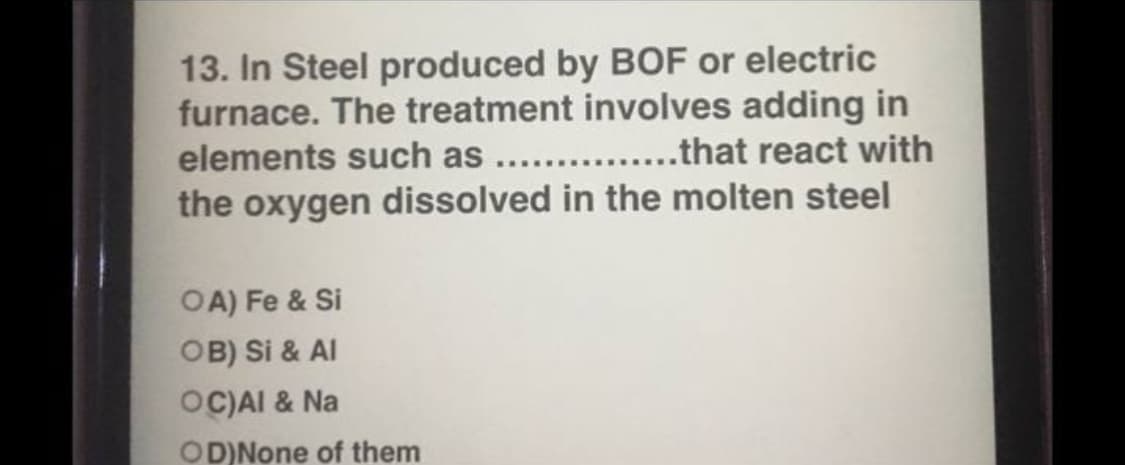 13. In Steel produced by BOF or electric
furnace. The treatment involves adding in
elements such as .. .that react with
the oxygen dissolved in the molten steel
OA) Fe & Si
OB) Si & Al
OC)AI & Na
OD)None of them
