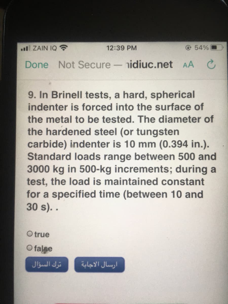 .ul ZAIN IQ
12:39 PM
© 54%
Done Not Secure-nidiuc.net AA C
9. In Brinell tests, a hard, spherical
indenter is forced into the surface of
the metal to be tested. The diameter of
the hardened steel (or tungsten
carbide) indenter is 10 mm (0.394 in.).
Standard loads range between 500 and
3000 kg in 500-kg increments; during a
test, the load is maintained constant
for a specified time (between 10 and
30 s). .
O true
O falge
ترك السؤال
ارسال الاجابة
