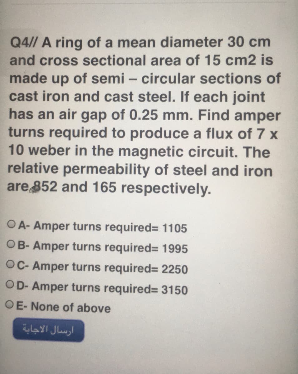 Q4// A ring of a mean diameter 30 cm
and cross sectional area of 15 cm2 is
made up of semi – circular sections of
cast iron and cast steel. If each joint
has an air gap of 0.25 mm. Find amper
turns required to produce a flux of 7 x
10 weber in the magnetic circuit. The
relative permeability of steel and iron
are 852 and 165 respectively.
-
OA- Amper turns required= 1105
OB- Amper turns required= 1995
OC- Amper turns required= 2250
OD- Amper turns required= 3150
OE- None of above
ارسال الاجابة
