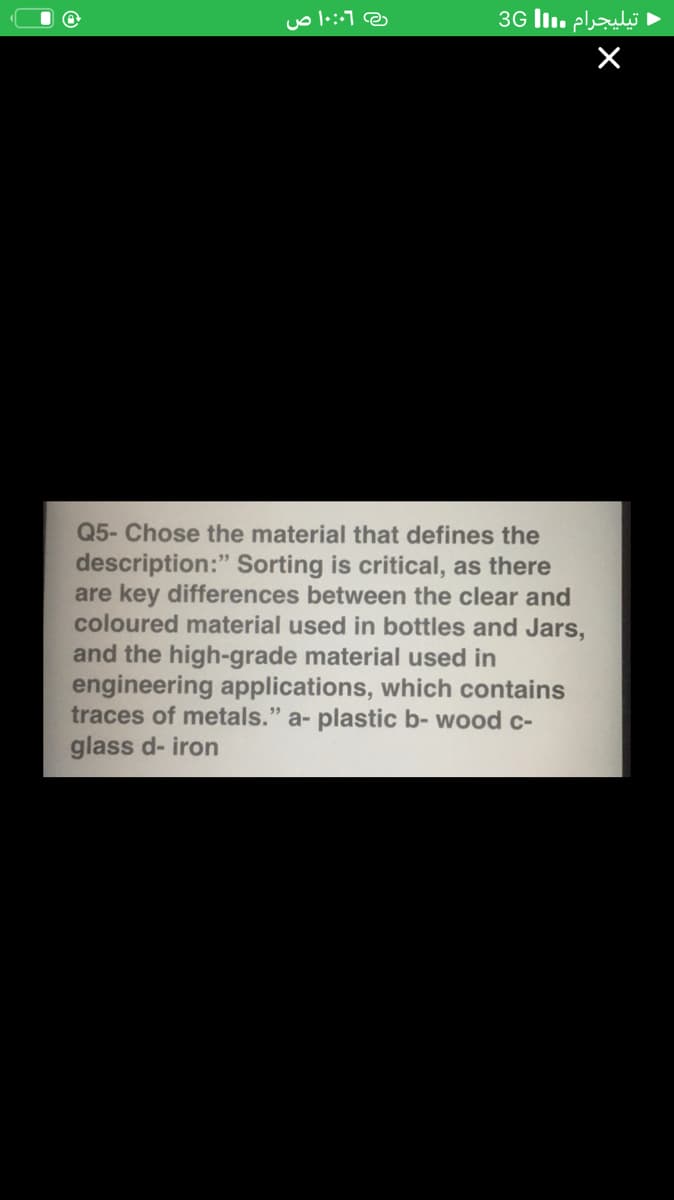 3G lI. plli
Q5- Chose the material that defines the
description:" Sorting is critical, as there
are key differences between the clear and
coloured material used in bottles and Jars,
and the high-grade material used in
engineering applications, which contains
traces of metals." a- plastic b- wood c-
glass d- iron
