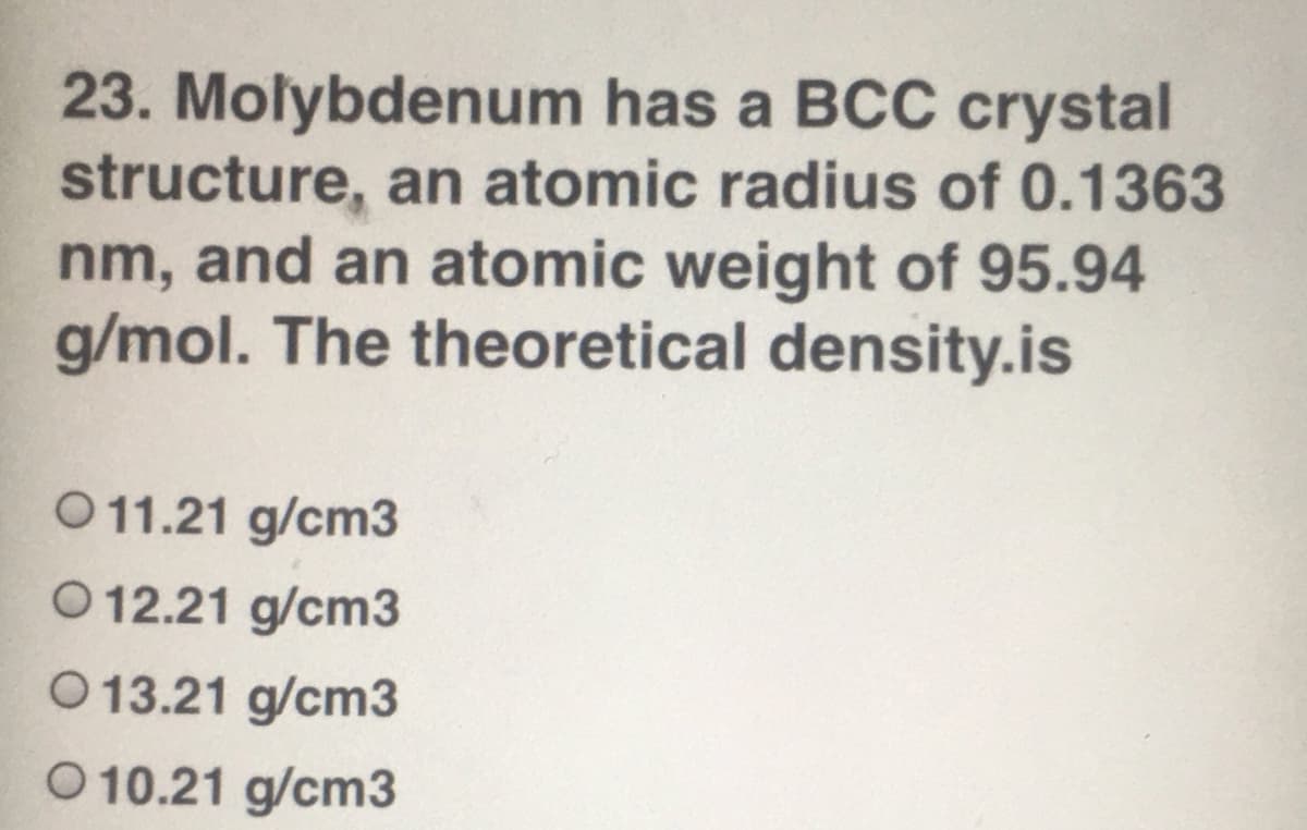 23. Molybdenum has a BCC crystal
structure, an atomic radius of 0.1363
nm, and an atomic weight of 95.94
g/mol. The theoretical density.is
O11.21 g/cm3
O 12.21 g/cm3
O 13.21 g/cm3
O 10.21 g/cm3
