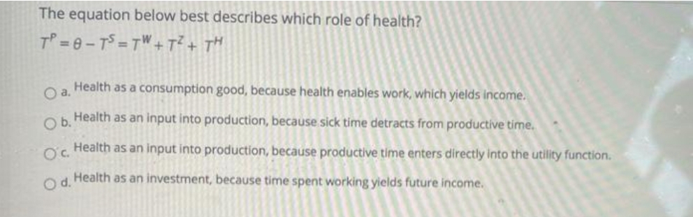 The equation below best describes which role of health?
T =6-TS=TW+T?+ TH
a.
Health as a consumption good, because health enables work, which yields income.
O Health as an input into production, because sick time detracts from productive time.
Oc.
Health as an input into production, because productive time enters directly into the utility function.
O Health as an investment, because time spent working yields future income.
