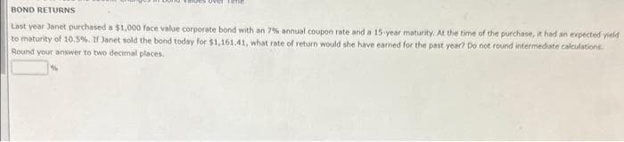 BOND RETURNS
Last year Janet purchased a $1,000 face value corporate bond with an 7% annual coupon rate and a 15-year maturity. At the time of the purchase, it had an expected yield
to maturity of 10.5%. If Janet sold the bond today for $1,161.41, what rate of return would she have earned for the past year? Do not round intermediate calculations.
Round your answer to two decimal places.