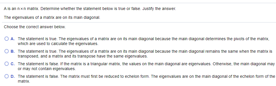 A is an nxn matrix. Determine whether the statement below is true or false. Justify the answer.
The eigenvalues of a matrix are on its main diagonal.
Choose the correct answer below.
O A. The statement is true. The eigenvalues of a matrix are on its main diagonal because the main diagonal determines the pivots of the matrix,
which are used to calculate the eigenvalues.
O B. The statement is true. The eigenvalues of a matrix are on its main diagonal because the main diagonal remains the same when the matrix is
transposed, and a matrix and its transpose have the same eigenvalues.
Oc. The statement is false. If the matrix is a triangular matrix, the values on the main diagonal are eigenvalues. Otherwise, the main diagonal may
or may not contain eigenvalues.
O D. The statement is false. The matrix must first be reduced to echelon form. The eigenvalues are on the main diagonal of the echelon form of the
matrix.
