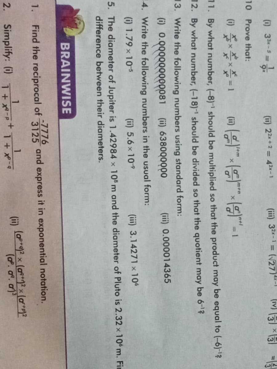 (i) 33x-5=1
1.
(ii) 22x+2 = 42x-1
BRAINWISE
10 Prove that:
(1)
*=1
11. By what number, (-8)-¹ should be multiplied so that the product may be equal to (-6)-¹2
12. By what number, (-18)-¹ should be divided so that the quotient may be 6-¹?
3. Write the following numbers using standard form:
(i) 0.000000000081
(ii) 638000000
4. Write the following numbers in the usual form:
(i) 1.79 × 10-5
(ii) 5.6 × 10-⁹
X
1
2. Simplify: (i) T+X-P
+
m+n
(iii) 32x-1=(√27)**-1
X
1 + x²-9
=
(iii) 0.000014365
(iii) 3.14271 x 106
5. The diameter of Jupiter is 1.42984 x 108 m and the diameter of Pluto is 2.32 x 106 m. Fin
difference between their diameters.
-7776
Find the reciprocal of 3125 and express it in exponential notation.
3
13×3
(ii)
||
(ap+q)² x (a+²x (a²+)²
(ap. aª. a)³
w/3