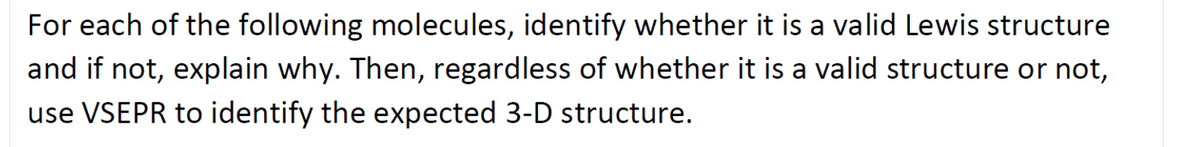 For each of the following molecules, identify whether it is a valid Lewis structure
and if not, explain why. Then, regardless of whether it is a valid structure or not,
use VSEPR to identify the expected 3-D structure.
