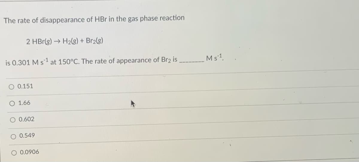 The rate of disappearance of HBr in the gas phase reaction
2 HBr(g) → H2(g) + Br2(g)
is 0.301 M s1 at 150°C. The rate of appearance of Br2 is
Ms1.
O 0.151
O 1.66
0.602
O 0.549
O 0.0906
