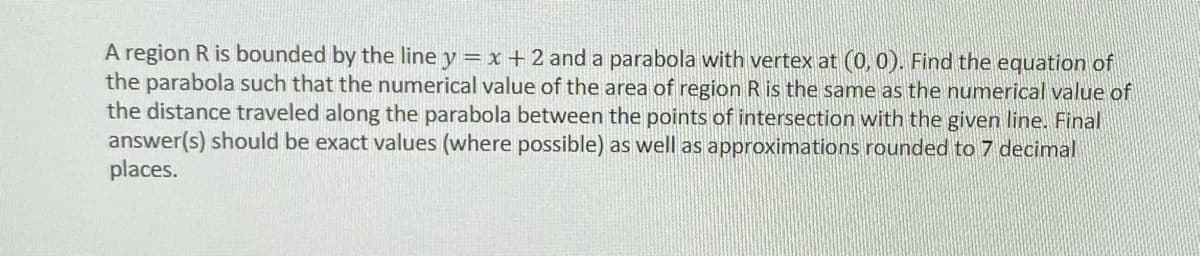 A region R is bounded by the line y = x +2 and a parabola with vertex at (0,0). Find the equation of
the parabola such that the numerical value of the area of region R is the same as the numerical value of
the distance traveled along the parabola between the points of intersection with the given line. Final
answer(s) should be exact values (where possible) as well as approximations rounded to 7 decimal
places.
