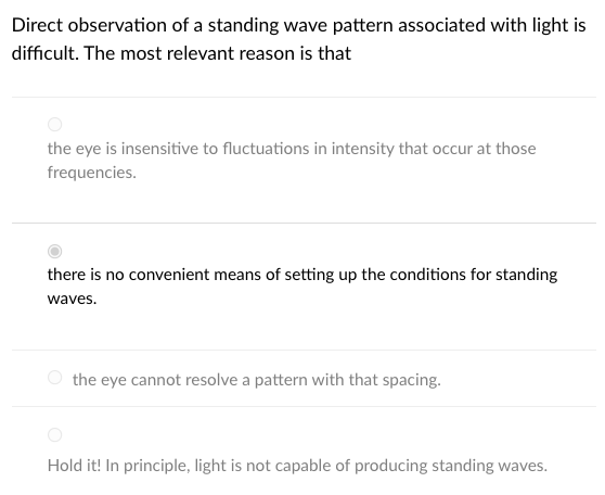 Direct observation of a standing wave pattern associated with light is
difficult. The most relevant reason is that
the eye is insensitive to fluctuations in intensity that occur at those
frequencies.
there is no convenient means of setting up the conditions for standing
waves.
the eye cannot resolve a pattern with that spacing.
Hold it! In principle, light is not capable of producing standing waves.