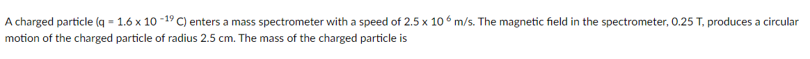 A charged particle (q = 1.6 x 10-1⁹ C) enters a mass spectrometer with a speed of 2.5 x 106 m/s. The magnetic field in the spectrometer, 0.25 T, produces a circular
motion of the charged particle of radius 2.5 cm. The mass of the charged particle is