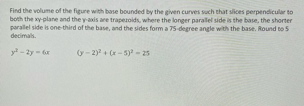 Find the volume of the figure with base bounded by the given curves such that slices perpendicular to
both the xy-plane and the y-axis are trapezoids, where the longer parallel side is the base, the shorter
parallel side is one-third of the base, and the sides form a 75-degree angle with the base. Round to 5
decimals.
y2 – 2y = 6x
(y – 2)2 + (x – 5)? = 25
%3D
