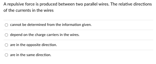 A repulsive force is produced between two parallel wires. The relative directions
of the currents in the wires
cannot be determined from the information given.
depend on the charge carriers in the wires.
are in the opposite direction.
O are in the same direction.