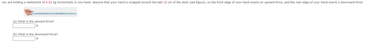 You are holding a meterstick of 0.23 kg horizontally in one hand. Assume that your hand is wrapped around the last 12 cm of the stick (see figure), so the front edge of your hand exerts an upward force, and the rear edge of your hand exerts a downward force.
(a) What is the upward force?
N
(b) What is the downward force?
N