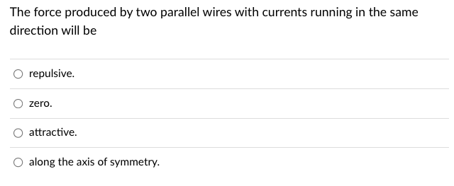 The force produced by two parallel wires with currents running in the same
direction will be
repulsive.
zero.
attractive.
O along the axis of symmetry.